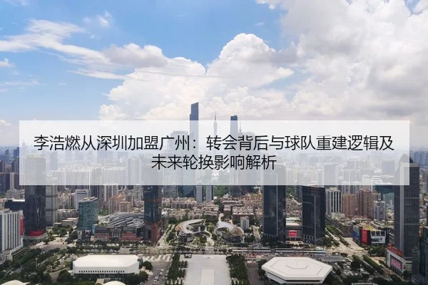李浩燃从深圳加盟广州：转会背后与球队重建逻辑及未来轮换影响解析