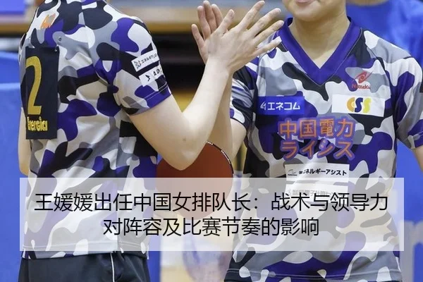 王媛媛出任中国女排队长：战术与领导力对阵容及比赛节奏的影响